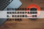 九游体育-包含自行车超级杯掀起高潮，岭南旋风队读秒扳平吴越麒麟队，高压逼抢奏功——冲刺阶段不容有失的词条