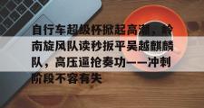 九游体育-包含自行车超级杯掀起高潮，岭南旋风队读秒扳平吴越麒麟队，高压逼抢奏功——冲刺阶段不容有失的词条